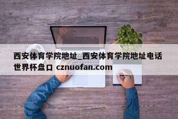 西安体育学院地址_西安体育学院地址电话 世界杯盘口 cznuofan.com