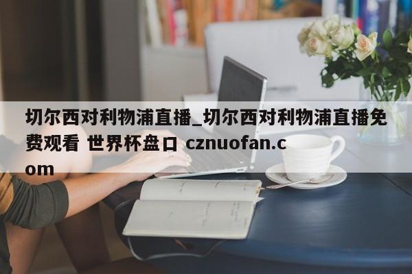 切尔西对利物浦直播_切尔西对利物浦直播免费观看 世界杯盘口 cznuofan.com