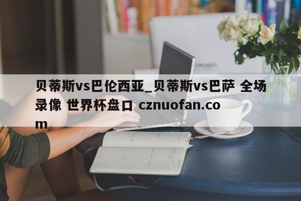 贝蒂斯vs巴伦西亚_贝蒂斯vs巴萨 全场录像 世界杯盘口 cznuofan.com