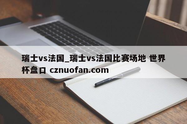 瑞士vs法国_瑞士vs法国比赛场地 世界杯盘口 cznuofan.com