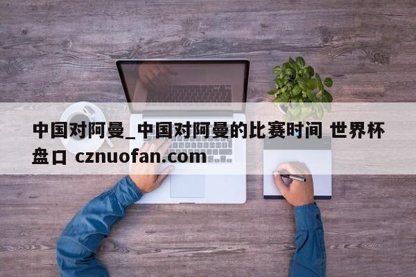 中国对阿曼_中国对阿曼的比赛时间 世界杯盘口 cznuofan.com