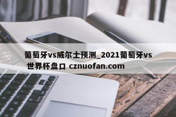 葡萄牙vs威尔士预测_2021葡萄牙vs 世界杯盘口 cznuofan.com