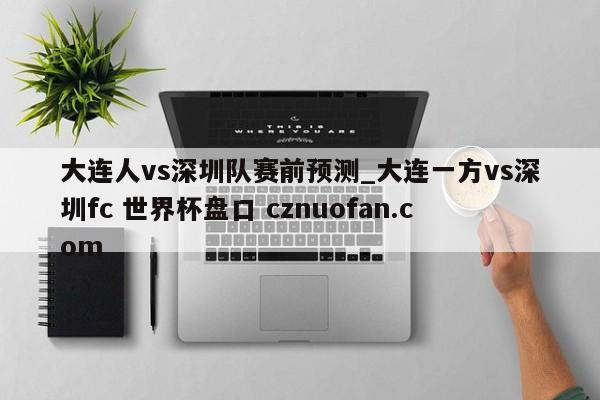 大连人vs深圳队赛前预测_大连一方vs深圳fc 世界杯盘口 cznuofan.com