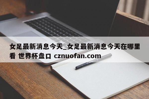 女足最新消息今天_女足最新消息今天在哪里看 世界杯盘口 cznuofan.com