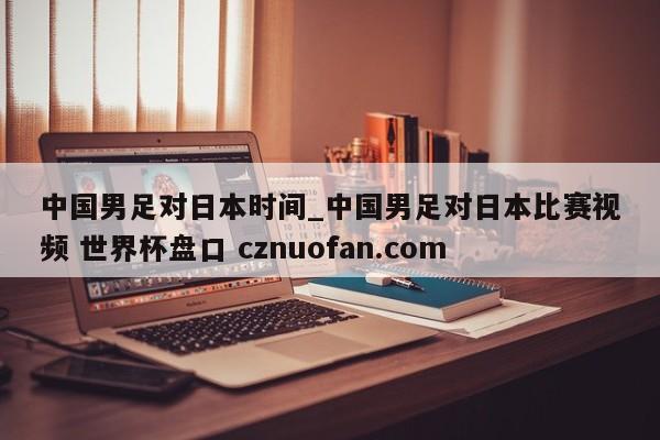 中国男足对日本时间_中国男足对日本比赛视频 世界杯盘口 cznuofan.com