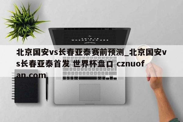 北京国安vs长春亚泰赛前预测_北京国安vs长春亚泰首发 世界杯盘口 cznuofan.com