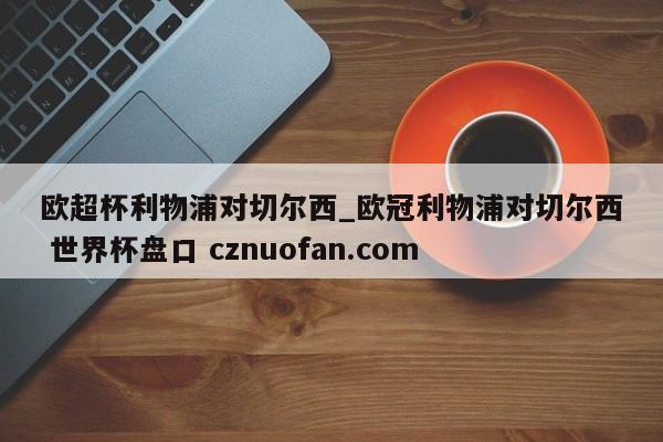 欧超杯利物浦对切尔西_欧冠利物浦对切尔西 世界杯盘口 cznuofan.com