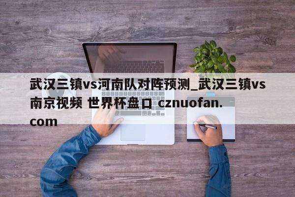 武汉三镇vs河南队对阵预测_武汉三镇vs南京视频 世界杯盘口 cznuofan.com