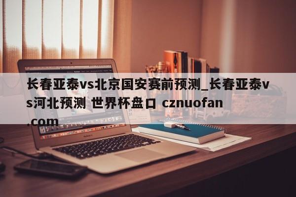 长春亚泰vs北京国安赛前预测_长春亚泰vs河北预测 世界杯盘口 cznuofan.com