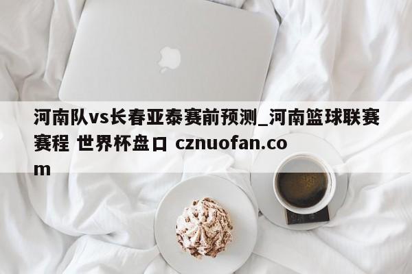 河南队vs长春亚泰赛前预测_河南篮球联赛赛程 世界杯盘口 cznuofan.com