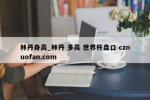 林丹身高_林丹 多高 世界杯盘口 cznuofan.com