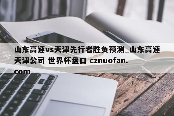 山东高速vs天津先行者胜负预测_山东高速天津公司 世界杯盘口 cznuofan.com