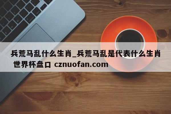 兵荒马乱什么生肖_兵荒马乱是代表什么生肖 世界杯盘口 cznuofan.com