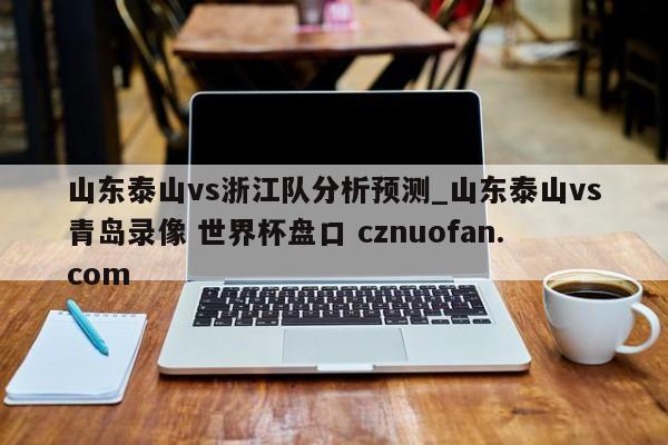 山东泰山vs浙江队分析预测_山东泰山vs青岛录像 世界杯盘口 cznuofan.com