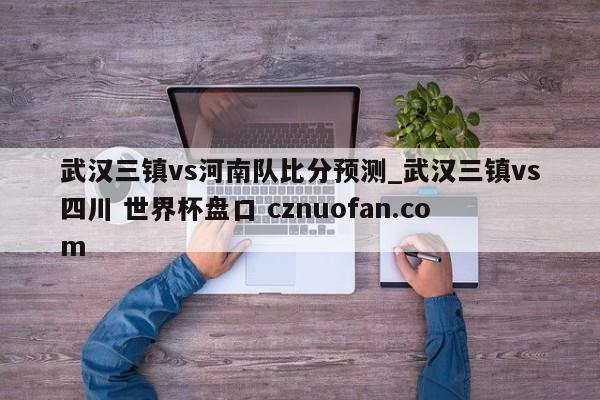武汉三镇vs河南队比分预测_武汉三镇vs四川 世界杯盘口 cznuofan.com