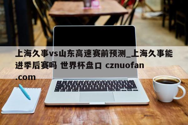 上海久事vs山东高速赛前预测_上海久事能进季后赛吗 世界杯盘口 cznuofan.com