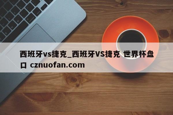 西班牙vs捷克_西班牙VS捷克 世界杯盘口 cznuofan.com