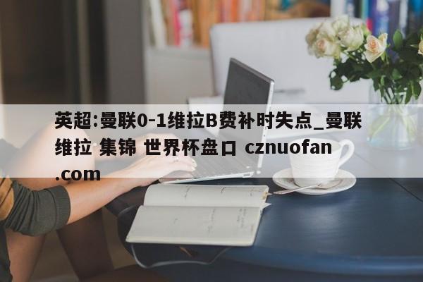 英超:曼联0-1维拉B费补时失点_曼联 维拉 集锦 世界杯盘口 cznuofan.com