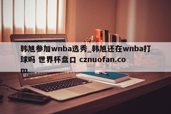 韩旭参加wnba选秀_韩旭还在wnba打球吗 世界杯盘口 cznuofan.com