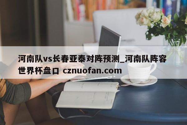 河南队vs长春亚泰对阵预测_河南队阵容 世界杯盘口 cznuofan.com
