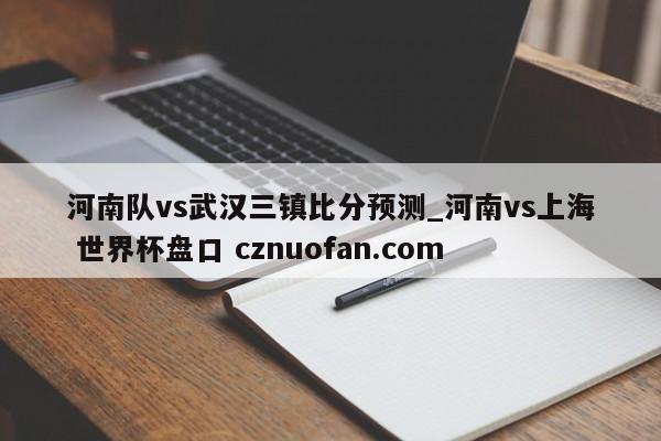 河南队vs武汉三镇比分预测_河南vs上海 世界杯盘口 cznuofan.com