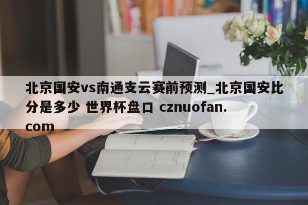 北京国安vs南通支云赛前预测_北京国安比分是多少 世界杯盘口 cznuofan.com