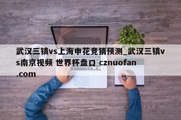 武汉三镇vs上海申花竞猜预测_武汉三镇vs南京视频 世界杯盘口 cznuofan.com