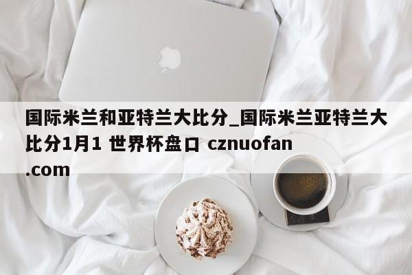 国际米兰和亚特兰大比分_国际米兰亚特兰大比分1月1 世界杯盘口 cznuofan.com