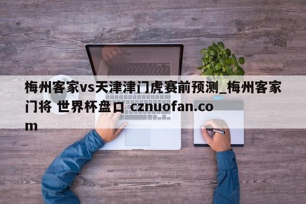 梅州客家vs天津津门虎赛前预测_梅州客家门将 世界杯盘口 cznuofan.com
