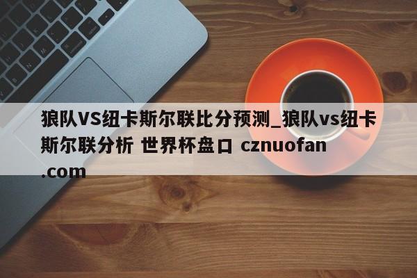 狼队VS纽卡斯尔联比分预测_狼队vs纽卡斯尔联分析 世界杯盘口 cznuofan.com
