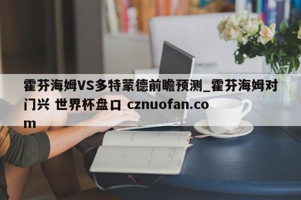 霍芬海姆VS多特蒙德前瞻预测_霍芬海姆对门兴 世界杯盘口 cznuofan.com