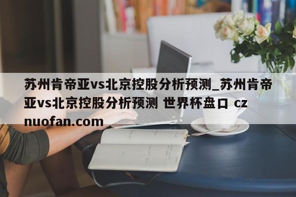 苏州肯帝亚vs北京控股分析预测_苏州肯帝亚vs北京控股分析预测 世界杯盘口 cznuofan.com