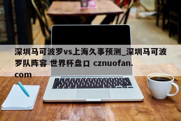 深圳马可波罗vs上海久事预测_深圳马可波罗队阵容 世界杯盘口 cznuofan.com