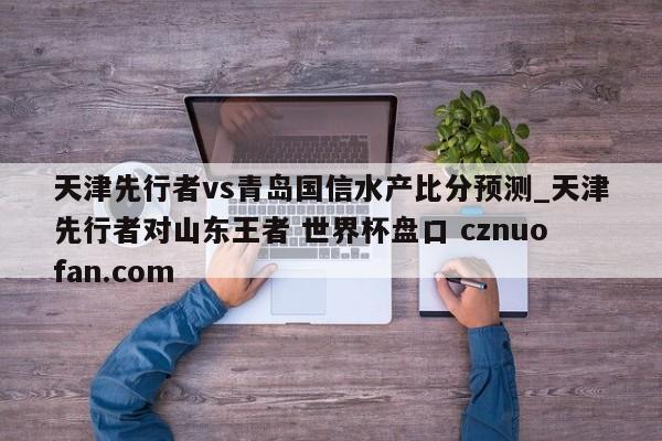 天津先行者vs青岛国信水产比分预测_天津先行者对山东王者 世界杯盘口 cznuofan.com