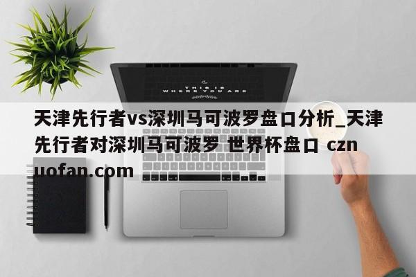 天津先行者vs深圳马可波罗盘口分析_天津先行者对深圳马可波罗 世界杯盘口 cznuofan.com