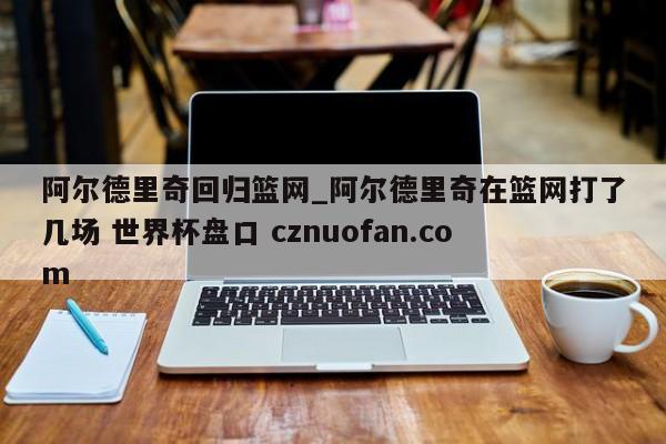 阿尔德里奇回归篮网_阿尔德里奇在篮网打了几场 世界杯盘口 cznuofan.com