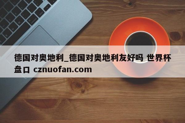 德国对奥地利_德国对奥地利友好吗 世界杯盘口 cznuofan.com