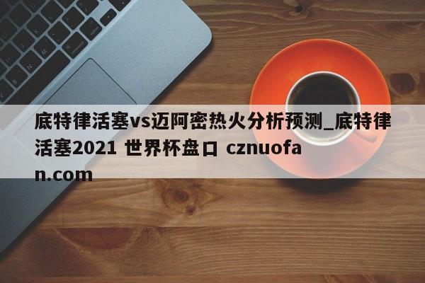 底特律活塞vs迈阿密热火分析预测_底特律活塞2021 世界杯盘口 cznuofan.com