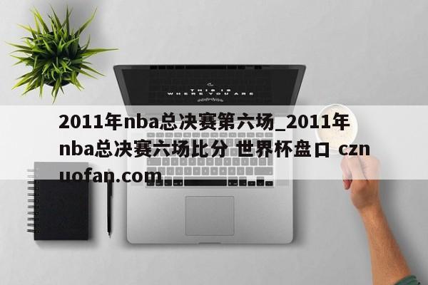 2011年nba总决赛第六场_2011年nba总决赛六场比分 世界杯盘口 cznuofan.com