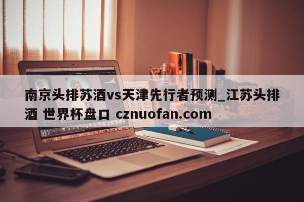 南京头排苏酒vs天津先行者预测_江苏头排酒 世界杯盘口 cznuofan.com