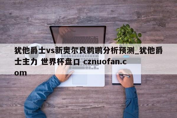 犹他爵士vs新奥尔良鹈鹕分析预测_犹他爵士主力 世界杯盘口 cznuofan.com