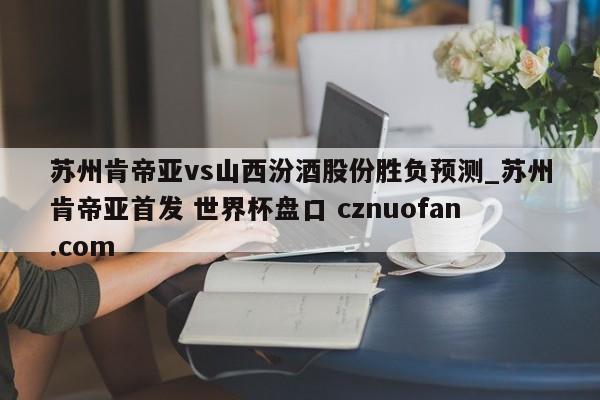 苏州肯帝亚vs山西汾酒股份胜负预测_苏州肯帝亚首发 世界杯盘口 cznuofan.com