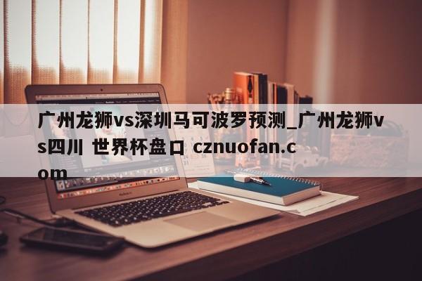 广州龙狮vs深圳马可波罗预测_广州龙狮vs四川 世界杯盘口 cznuofan.com