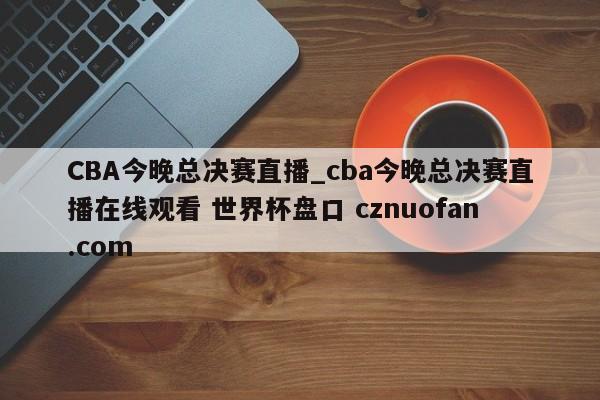 CBA今晚总决赛直播_cba今晚总决赛直播在线观看 世界杯盘口 cznuofan.com