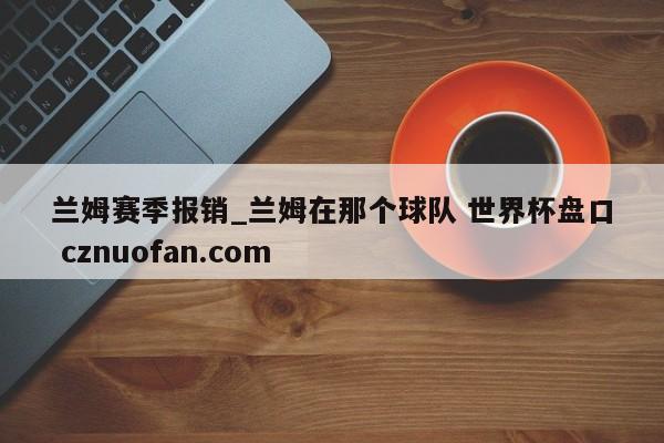 兰姆赛季报销_兰姆在那个球队 世界杯盘口 cznuofan.com