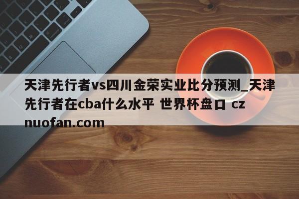 天津先行者vs四川金荣实业比分预测_天津先行者在cba什么水平 世界杯盘口 cznuofan.com