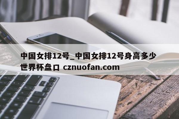 中国女排12号_中国女排12号身高多少 世界杯盘口 cznuofan.com