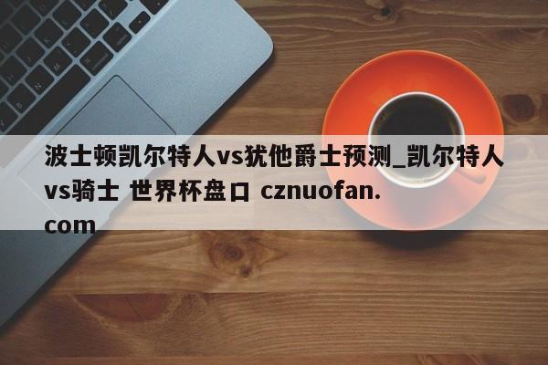 波士顿凯尔特人vs犹他爵士预测_凯尔特人vs骑士 世界杯盘口 cznuofan.com
