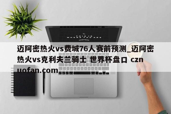 迈阿密热火vs费城76人赛前预测_迈阿密热火vs克利夫兰骑士 世界杯盘口 cznuofan.com