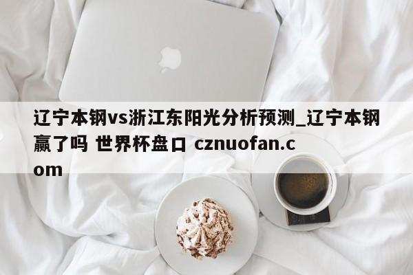 辽宁本钢vs浙江东阳光分析预测_辽宁本钢赢了吗 世界杯盘口 cznuofan.com
